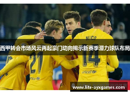 西甲转会市场风云再起豪门动向揭示新赛季潜力球队布局