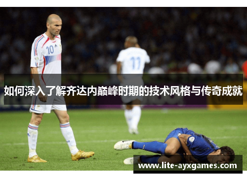 如何深入了解齐达内巅峰时期的技术风格与传奇成就