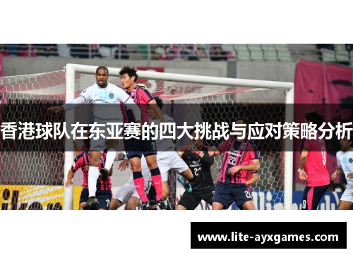 香港球队在东亚赛的四大挑战与应对策略分析