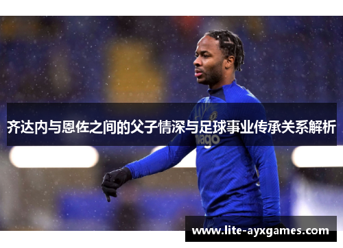 齐达内与恩佐之间的父子情深与足球事业传承关系解析