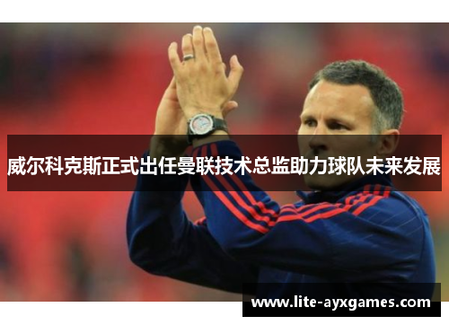 威尔科克斯正式出任曼联技术总监助力球队未来发展
