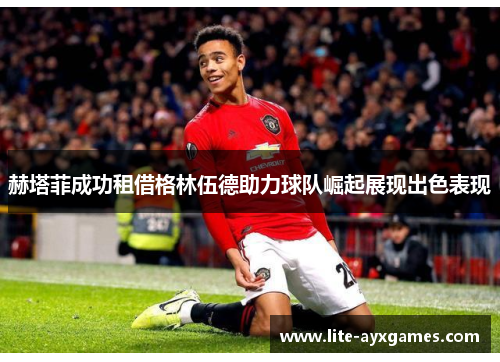 赫塔菲成功租借格林伍德助力球队崛起展现出色表现 赫塔菲成功租借格林伍德助力球队崛起展现出色表现